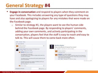 Kiyat Games, Inc. Proprietary and Confidential
General Strategy #4
• Engage in conversation and respond to players when they comment on
your Facebook. This includes answering any type of questions they may
have and also apologizing to players for any mistakes that were made on
the Facebook page.
o Similar to strategy #1, the players want to see the human side
behind the Facebook page. By responding to players’ comments,
adding your own comments, and actively participating in the
conversation, players feel that the staff is easy to reach and easy to
talk to. This will cause them to come back more often.
 