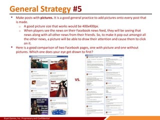 Kiyat Games, Inc. Proprietary and Confidential
General Strategy #5
• Make posts with pictures. It is a good general practice to add pictures onto every post that
is made.
o A good picture size that works would be 400x400px.
o When players see the news on their Facebook news feed, they will be seeing that
news along with all other news from their friends. So, to make it pop out amongst all
the other news, a picture will be able to draw their attention and cause them to click
on it.
• Here is a good comparison of two Facebook pages, one with picture and one without
pictures. Which one does your eye get drawn to first?
VS.
 
