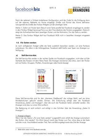 SEITE 8




Nach der jederzeit in Echtzeit änderbaren Konfiguration wird der Code für die Einfügung dann
auf der externen Webseite via iframe eingefügt. Größe und Format des iframe definieren
naturgemäß die Größe des Fanbox Widgets auf der jeweiligen Seite.
Merke 1: Sofern ein Nutzer beim Besuch einer Seite parallel bei Facebook eingeloggt ist, werden
in dem Fanbox Widget bevorzugt Fans aus dem Freundeskreis des Nutzers ausgegeben. Dadurch
steigt die Aufmerksamkeit beim jeweiligen Nutzer und die Motivation, Fan der Seite zu werden.
Merke 2: Das Fanbox Widget darf laut Facebook AGB nicht in bezahlten Anzeigen eingesetzt
werden.

1.6. Für Seiten werben
Je nach verfügbarem Budget sollte die Seite zusätzlich beworben werden, um eine Fanbasis
aufzubauen. Vor allem in der Anfangsphase. Facebook stellt hierfür zwei Typen von Anzeigen zur
Verfügung:

a)     Self-Service-Ads:
Die Self-Service-Ads werden in der rechten Spalte von Facebook ausgegeben, nicht aber auf der
Startseite des Nutzers mit dem News Feed. Die Anzeigen erscheinen also etwa, wenn der Nutzer
sich auf Seiten, Gruppen, Profilen, Anwendungen oder Events bewegt.




Diese Self-Service-Ads sind für den „kleineren Geldbeutel“ die richtige Wahl, weil sie ohne
Mindestvolumen gebucht werden können. Die Einbuchung erfolgt über die Facebook
Anwendung „Seiten und Anzeigen“, über die auch die Facebook Seiten verwaltet werden. Die
Anzeigen sind also nur einen Klick entfernt.
Die Bedienung ist recht einfach und erfolgt in drei Schritten über die Anwendung „Seiten &
Anzeigen“1:

1. Anzeige anlegen:
Wenn hier die Option „Für eine Seite werben“ ausgewählt wird, erhält die Anzeige automatisch
den Button „Fan werden“. Ein Klick hierauf macht den Nutzer zum Fan, ohne dass er die Seite
aufrufen muss. Anschließend werden Titel, Text und Bild angelegt sowie das Ziel der Anzeige.


1 Mehr Infos unter www.facebook.com/ads

          LEITFADEN FACEBOOK MARKETING: FANSEITEN (04.2010)   © Berliner Brandung GmbH
 
