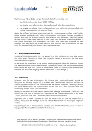 SEITE 10




Die Homepage Ads sind aber weniger flexibel als die Self-Service-Ads, weil:
    –   das Mindestvolumen bei derzeit 5.000 EUR liegt
    –   die Anzeige nicht selbst, sondern über das Facebook Sales Team gebucht wird
    –   die Anzeige nur auf eine Facebook Seite verlinken kann, nicht aber auf externe Ziele oder
        andere Ziele ausserhalb von Facebook Seiten.
Neben der größeren Reichweite liegen die Vorteile der Homepage Ads vor allem in der Viralität,
die die Anzeigen entfalten können: Indem zur Anzeige sog. „Engagement Features“ hinzugebucht
werden, kann sich die Anzeige innerhalb von Facebook viral verbreiten: Diese Engagement
Features sind z.B. Video, Event oder Poll: In allen Fällen kann der Nutzer in der Anzeige selbst (!)
eine Aktion durchführen (z.B. Kommentar zum Video, zum Event oder Teilnahme an einer
Umfrage). Und diese Aktion des Nutzers erscheint dann im News Feed seiner Freunde und zieht
einen Teil dieser Freunde (ohne Kosten) auf die beworbene Seite.



1.7. Virale Effekte der Fanseite
Erhebliche Viralität löst zunächst das „Fan werden“ aus. Wird ein Nutzer Fan einer Seite, so wird
dies allen seinen Freunden im News Feed angezeigt. Daher ist es wichtig, der Seite einen
attraktiven Namen zu geben.
Ist der Nutzer erst einmal Fan, ist die Viralität allerdings begrenzt; denn das Teilen von Inhalten
(z.B. wenn der Nutzer ein Bild oder ein Video kommentiert) wird nur bei den Freunden sichtbar,
die auch Fan der Seite sind. Zusätzliche virale Effekte lassen sich dann nur über Anwendungen
erreichen, die in die Seite eingefügt werden (siehe unten 2. sowie Anlage 1).



1.8. Statistiken
Facebook stellt für den Administrator der Fanseite eine zusammenfassende Statistik zur
Verfügung. Aus den sog. Insights läßt sich (neben Alter, Geschlecht etc. der Fans) vor allem die
Entwicklung der Fanzahlen auf der Zeitachse sowie die Aktivität auswerten. Diese Angaben sind
von großer Bedeutung für die Kommunikation mit den Fans (s.o.); denn an dieser Stelle kann
nachverfolgt werden, ob die Fans aktiv werden.
Ferner gibt die Statistik Auskunft über die Interaktionen (Beiträge, Kommentare, „Gefällt mir“) der
Fans auf der Seite. Dies ist zunächst eine Übersicht über die Zahl der Interaktionen in den letzten
7 Tagen, spezifiziert nach Alter, Geschlecht und lokalem Netzwerk der Fans.
Ergänzend kann in einem Diagramm zur Zahl der Interaktionen, die Zahl der Interaktionen je
Beitrag, die Qualität der Beiträge2 sowie die Zahl der Rezensionen und Meinungen aufgerufen
werden.
Insgesamt ergibt sich so ein brauchbarer Überblick über die Aktivität der Fans, die ja vor allem in
Bezug auf den News Feed Filter von hoher Bedeutung ist.




2 Diese Bewertung gibt an, wie stark die Inhalte Facebook-Nutzer zur Interaktion animieren. Eine höhere
  Qualität der Beiträge deutet darauf hin, dass dieses Material mehr Nutzer zur Interaktion bewegt

           LEITFADEN FACEBOOK MARKETING: FANSEITEN (04.2010)          © Berliner Brandung GmbH
 