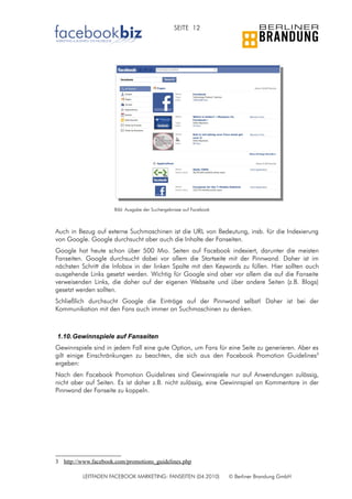 SEITE 12




                      Bild: Ausgabe der Suchergebnisse auf Facebook



Auch in Bezug auf externe Suchmaschinen ist die URL von Bedeutung, insb. für die Indexierung
von Google. Google durchsucht aber auch die Inhalte der Fanseiten.
Google hat heute schon über 500 Mio. Seiten auf Facebook indexiert, darunter die meisten
Fanseiten. Google durchsucht dabei vor allem die Startseite mit der Pinnwand. Daher ist im
nächsten Schritt die Infobox in der linken Spalte mit den Keywords zu füllen. Hier sollten auch
ausgehende Links gesetzt werden. Wichtig für Google sind aber vor allem die auf die Fanseite
verweisenden Links, die daher auf der eigenen Webseite und über andere Seiten (z.B. Blogs)
gesetzt werden sollten.
Schließlich durchsucht Google die Einträge auf der Pinnwand selbst! Daher ist bei der
Kommunikation mit den Fans auch immer an Suchmaschinen zu denken.



1.10. Gewinnspiele auf Fanseiten
Gewinnspiele sind in jedem Fall eine gute Option, um Fans für eine Seite zu generieren. Aber es
gilt einige Einschränkungen zu beachten, die sich aus den Facebook Promotion Guidelines3
ergeben:
Nach den Facebook Promotion Guidelines sind Gewinnspiele nur auf Anwendungen zulässig,
nicht aber auf Seiten. Es ist daher z.B. nicht zulässig, eine Gewinnspiel an Kommentare in der
Pinnwand der Fanseite zu koppeln.




3 http://www.facebook.com/promotions_guidelines.php

          LEITFADEN FACEBOOK MARKETING: FANSEITEN (04.2010)           © Berliner Brandung GmbH
 