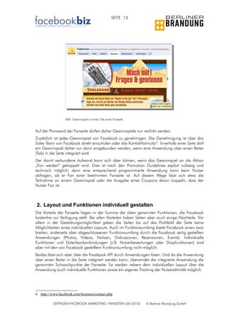 SEITE 13




                  Bild: Gewinnspiel in einem Tab einer Fanseite


Auf der Pinnwand der Fanseite dürfen daher Gewinnspiele nur verlinkt werden.
Zusätzlich ist jedes Gewinnspiel von Facebook zu genehmigen. Die Genehmigung ist über das
Sales Team von Facebook direkt einzuholen oder das Kontaktformular4. Innerhalb einer Seite darf
ein Gewinnspiel daher nur dann eingebunden werden, wenn eine Anwendung über einen Reiter
(Tab) in die Seite integriert wird.
Der damit verbundene Aufwand kann sich aber lohnen, wenn das Gewinnspiel an die Aktion
„Fan werden“ gekoppelt wird. Dies ist nach den Promotion Guidelines explizit zulässig und
technisch möglich; denn eine entsprechend programmierte Anwendung kann beim Nutzer
abfragen, ob er Fan einer bestimmten Fanseite ist. Auf diesem Wege lässt sich etwa die
Teilnahme an einem Gewinnspiel oder die Ausgabe eines Coupons daran koppeln, dass der
Nutzer Fan ist.



2. Layout und Funktionen individuell gestalten
Die Vorteile der Fanseite liegen in der Summe der oben genannten Funktionen, die Facebook
kostenfrei zur Verfügung stellt. Bei allen Vorteilen haben Seiten aber auch einige Nachteile. Vor
allem in der Gestaltungsmöglichkeit geben die Seiten bis auf das Profilbild der Seite keine
Möglichkeiten eines individuellen Layouts. Auch im Funktionsumfang bietet Facebook einen zwar
breiten, anderseits aber abgeschlossenen Funktionsumfang durch die Facebook seitig gestellten
Anwendungen (Photos, Videos, Notizen, Diskussionen, Rezensionen, Events). Individuelle
Funktionen und Datenbankanbindungen (z.B. Nutzerbewertungen oder Shopfunktionen) sind
aber mit den von Facebook gestelltem Funktionsumfang nicht möglich.
Beides lässt sich aber über die Facebook API durch Anwendungen lösen. Und da die Anwendung
über einen Reiter in die Seite integriert werden kann, überwindet die integrierte Anwendung die
genannten Schwachpunkte der Fanseite: So werden nebem dem individuellen Layout über die
Anwendung auch individuelle Funktionen sowie ein eigenes Tracking der Nutzeraktivität möglich.




4 http://www.facebook.com/business/contact.php

          LEITFADEN FACEBOOK MARKETING: FANSEITEN (04.2010)       © Berliner Brandung GmbH
 