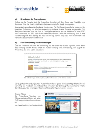 SEITE 14




a)      Grundlagen der Anwendungen
Anders als die Fanseite liegt die Anwendung komplett auf dem Server des Entwickler bzw.
Betreibers. Über die Facebook API wird die Anwendung in Facebook eingebunden.
Seitens des Layouts bestehen fast keine Restriktionen. Die Größe der Layoutfläche hängt von der
gewählten Einbindung ab. Wird die Anwendung als Reiter in eine Fanseite eingebunden (Tab
Area) ist zu beachten, dass der Platz in Kürze (genaues Datum war bei Redaktion im März 2010
noch unbekannt) auf 520 Pixel in der Breite reduziert wird. Wird die Anwendung nicht in eine
Fanseite integriert, dann beträgt der Platz auf der sog. canvas page 750 Pixel in der Breite. Die
Höhe ist in beiden Fällen nicht limitiert.

b)      Funktionsumfang von Anwendungen
Über die Facebook API kann die Anwendung auf die Daten des Nutzers zugreifen, wenn dieser
dies einmalig erlaubt. Hierzu erhält der Nutzer einmalig eine Aufforderung, den Zugriff der
Anwendung auf seine Daten zuzulassen:




            Bild: Aufforderung an den Nutzer, den Zugriff einer Anwendung auf die Daten zu erlauben



Der Zugriff der Anwendung auf die Nutzerdaten löst eine ganze Reihe von Möglichkeiten für das
Marketing auf Facebook aus. Insbesondere ermöglicht der Datenzugriff personalisierte Inhalte,
die in Bezug auf die hinterlegten Daten des Nutzers konfiguriert werden können.


Beispiel Adidas:
Die Anwendung YourArea von
Adidas zeigt dem Nutzer auf seine
Profil zugeschnittene Informationen
an:
http://www.facebook.com/adidasoriginals




          LEITFADEN FACEBOOK MARKETING: FANSEITEN (04.2010)                    © Berliner Brandung GmbH
 