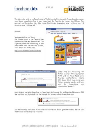 SEITE 15




Vor allem aber wird so maßgeschneiderte Viralität ermöglicht; denn die Anwendung kann einen
vom Nutzer ausgelösten Post in den News Feed der Freunde des Nutzers durchführen: Dies
geschieht auf folgendem Weg: Der Nutzer führt in der Anwendung eine Handlung aus, z.B.
nimmt an einer Umfrage teil:


Beispiel:


Southwest Airlines mit Voting:
Der Nutzer nimmt in der Seite an der
Abstimmung über ein Reiseziel teil. Das
Ergebnis postet die Anwendung in den
News Feed aller Freunde des Nutzers,
wenn dieser den Post auslöst.
http://www.facebook.com/Southwest




                                                                Dabei fragt die Anwendung den
                                                                Nutzer, ob er die Aktion auf seinem
                                                                Profil und im News Feed seiner
                                                                Freunde veröffentlichen möchte
                                                                (d.h. dieser Schritt muss immer vom
                                                                Nutzer ausgelöst werden und kann
                                                                von      der    Anwendung      nicht
                                                                automatisiert werden !)


Anschließend erscheint dieser Post im News Feed der Freunde des auslösenden Nutzers mit Bild,
Text und dem sog. Actionlink, der die Freunde des Nutzers auf die Anwendung holt.




Auf diesem Wege kann also in der Seite eine individuelle Aktion gestaltet werden, die sich über
die Freunde des Nutzers viral verbreitet.




            LEITFADEN FACEBOOK MARKETING: FANSEITEN (04.2010)      © Berliner Brandung GmbH
 