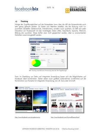 SEITE 16




c)      Tracking
Infolge der Zugriffsmöglichkeit auf die Nutzerdaten kann über die API die Nutzeraktivität auch
sehr genau getrackt werden. So lassen sich Metriken erstellen, die die Nutzung nicht nur
quantitativ darstellen (Seitenaufrufe, Interaktionen), sondern auch qualitativ. So läßt sich jeder
Interaktion ein Nutzerprofil mit den hinterlegten Daten (Alter, Geschlecht, Sprache, Wohnort,
Bildung etc) zuordnen. Diese dürfen zwar nicht gespeichert werden, aber zu anonymisierten
Statistiken zusammengestellt werden.




                     Bild: Tracking innerhalb einer Anwendung über den Xihit PageManager



Fazit: Im Zweiklang von Seite und integrierter Anwendung lassen sich die Möglichkeiten auf
Facebook ideal kombinieren. Daher setzen auch größere Unternehmen zunehmend auf die
Kombination von Fanseite mit integrierter Anwendung, wie z.B. Sony oder Smirnoff:




http://www.facebook.com/sonyelectronics                    http://www.facebook.com/SmirnoffDeutschland




           LEITFADEN FACEBOOK MARKETING: FANSEITEN (04.2010)                   © Berliner Brandung GmbH
 