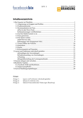 SEITE 2




Inhaltsverzeichnis
1.Die Fanseite im Überblick....................................................................................................1
   1.1.Abgrenzung zu Gruppen und Profilen..........................................................................2
   1.2.Funktionsbereiche: ......................................................................................................2
   1.3.Kommunikation mit Fans.............................................................................................3
      a)Post in den News Feed:...............................................................................................4
      b)Aktualisierungen veröffentlichen:..............................................................................5
   1.4.Auf die Inhalte kommt es an........................................................................................6
   1.5.Fans generieren.............................................................................................................6
   1.6.Für Seiten werben.........................................................................................................8
      a)Self-Service-Ads:........................................................................................................8
      b)Homepage Ads (Engagement Ads).............................................................................9
   1.7.Virale Effekte der Fanseite.........................................................................................10
   1.8.Statistiken...................................................................................................................10
   1.9.Suche..........................................................................................................................11
   1.10.Gewinnspiele auf Fanseiten......................................................................................12
2.Layout und Funktionen individuell gestalten.....................................................................13
      a)Grundlagen der Anwendungen.................................................................................14
      b)Funktionsumfang von Anwendungen.......................................................................14
      c)Tracking ...................................................................................................................16
      d)Gegenüberstellung der Leistungsmerkmale.............................................................17
3.Fanseite anlegen und verwalten.........................................................................................18
4.Rechtliche Aspekte.............................................................................................................19
   4.1.Facebook AGB und Richtlinien..................................................................................19
   4.2.Impressumspflicht?.....................................................................................................19
5.Fazit & Handlungsempfehlungen.......................................................................................20



Anlagen
Anlage 1:           Layout und Funktionen individuell gestalten
Anlage 2:           Glossar & nützliche Links
Anlage 3:           Übersicht bevorstehender Änderungen (Roadmap)




             LEITFADEN FACEBOOK MARKETING: FANSEITEN (04.2010)                           © Berliner Brandung GmbH
 