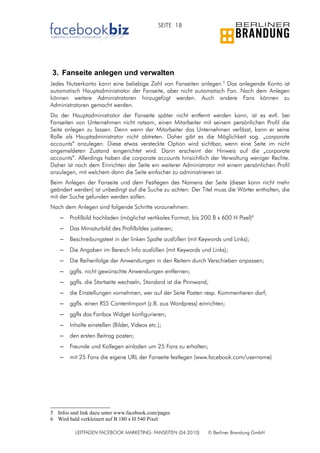 SEITE 18




3. Fanseite anlegen und verwalten
Jedes Nutzerkonto kann eine beliebige Zahl von Fanseiten anlegen.5 Das anlegende Konto ist
automatisch Hauptadministrator der Fanseite, aber nicht automatisch Fan. Nach dem Anlegen
können weitere Administratoren hinzugefügt werden. Auch andere Fans können zu
Administratoren gemacht werden.
Da der Hauptadministrator der Fanseite später nicht entfernt werden kann, ist es evtl. bei
Fanseiten von Unternehmen nicht ratsam, einen Mitarbeiter mit seinem persönlichen Profil die
Seite anlegen zu lassen. Denn wenn der Mitarbeiter das Unternehmen verlässt, kann er seine
Rolle als Hauptadministrator nicht abtreten. Daher gibt es die Möglichkeit sog. „corporate
accounts“ anzulegen. Diese etwas versteckte Option wird sichtbar, wenn eine Seite im nicht
angemeldeten Zustand eingerichtet wird. Dann erscheint der Hinweis auf die „corporate
accounts“. Allerdings haben die corporate accounts hinsichtlich der Verwaltung weniger Rechte.
Daher ist nach dem Einrichten der Seite ein weiterer Administrator mit einem persönlichen Profil
anzulegen, mit welchem dann die Seite einfacher zu administrieren ist.
Beim Anlegen der Fanseite und dem Festlegen des Namens der Seite (dieser kann nicht mehr
geändert werden) ist unbedingt auf die Suche zu achten: Der Titel muss die Wörter enthalten, die
mit der Suche gefunden werden sollen.
Nach dem Anlegen sind folgende Schritte vorzunehmen:
    –   Profilbild hochladen (möglichst vertikales Format, bis 200 B x 600 H Pixel)6
    –   Das Miniaturbild des Profilbildes justieren;
    –   Beschreibungstext in der linken Spalte ausfüllen (mit Keywords und Links);
    –   Die Angaben im Bereich Info ausfüllen (mit Keywords und Links);
    –   Die Reihenfolge der Anwendungen in den Reitern durch Verschieben anpassen;
    –   ggfls. nicht gewünschte Anwendungen entfernen;
    –   ggfls. die Startseite wechseln, Standard ist die Pinnwand;
    –   die Einstellungen vornehmen, wer auf der Seite Posten resp. Kommentieren darf;
    –   ggfls. einen RSS Contentimport (z.B. aus Wordpress) einrichten;
    –   ggfls das Fanbox Widget konfigurieren;
    –   Inhalte einstellen (Bilder, Videos etc.);
    –   den ersten Beitrag posten;
    –   Freunde und Kollegen einladen um 25 Fans zu erhalten;
    –   mit 25 Fans die eigene URL der Fanseite festlegen (www.facebook.com/username)




5 Infos und link dazu unter www.facebook.com/pages
6 Wird bald verkleinert auf B 180 x H 540 Pixel

          LEITFADEN FACEBOOK MARKETING: FANSEITEN (04.2010)      © Berliner Brandung GmbH
 