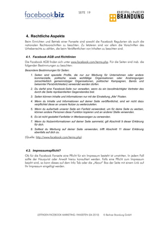 SEITE 19




4. Rechtliche Aspekte
Beim Einrichten und Betrieb einer Fanseite sind sowohl die Facebook Regularien als auch die
nationalen Rechtsvorschriften zu beachten. Zu letzteren sind vor allem die Vorschriften des
Urheberrechts zu zählen, die beim Veröffentlichen von Inhalten zu beachten sind.

4.1. Facebook AGB und Richtlinien
Die Facebook AGB finden sich unter www.facebook.com/terms.php. Für die Seiten sind insb. die
folgenden Bestimmungen zu beachten:
Besondere Bestimmungen für Seiten:
    1. Seiten sind spezielle Profile, die nur zur Werbung für Unternehmen oder andere
       kommerzielle, politische sowie wohltätige Organisationen oder Anstrengungen
       (einschließlich gemeinnütziger Organisationen, politischer Kampagnen, Bands und
       bekannter Persönlichkeiten) verwendet werden dürfen.
    2. Du darfst eine Facebook-Seite nur verwalten, wenn du ein bevollmächtigter Vertreter des
       durch die Seite repräsentierten Gegenstandes bist.
    3. Seiten können Inhalte und Informationen nur mit der Einstellung „Alle“ Posten.
    4. Wenn du Inhalte und Informationen auf deiner Seite veröffentlichst, sind wir nicht dazu
       verpflichtet diese an unsere Nutzer zu weiterzuleiten.
    5. Wenn du außerhalb unserer Seite ein Fanfeld verwendest, um für deine Seite zu werben,
       können andere Personen diese Funktion kopieren und an anderer Stelle verwenden.
    6. Es ist nicht gestattet Fanfelder in Werbeanzeigen zu verwenden.
    7. Wenn du Nutzerinformationen auf deiner Seite sammelst, gilt Abschnitt 9 dieser Erklärung
       für dich.
    8. Solltest du Werbung auf deiner Seite verwenden, trifft Abschnitt 11 dieser Erklärung
       ebenfalls auf dich zu.
(Quelle: http://www.facebook.com/terms.php)



4.2. Impressumspflicht?
Ob für die Facebook Fanseite eine Pflicht für ein Impressum besteht ist umstritten. In jedem Fall
sollte der Hausjurist oder Anwalt hierzu konsultiert werden. Falls eine Pflicht zum Impressum
bejaht wird, so kann dieses auf dem Info Tab oder die „About“ Box der Seite mit einem Link auf
Ihr Impressum eingefügt werden.




          LEITFADEN FACEBOOK MARKETING: FANSEITEN (04.2010)      © Berliner Brandung GmbH
 