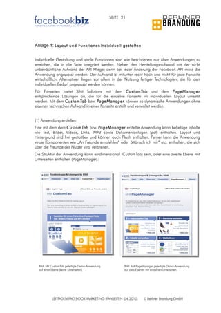 SEITE 21




Anlage 1: Layout und Funktionen individuell gestalten


Individuelle Gestaltung und virale Funktionen sind wie beschrieben nur über Anwendungen zu
erreichen, die in die Seite integriert werden. Neben den Herstellungsaufwand tritt der nicht
unbeträchtliche Aufwand der API Pflege; denn bei jeder Änderung der Facebook API muss die
Anwendung angepasst werden. Der Aufwand ist mitunter recht hoch und nicht für jede Fanseite
wirtschaftlich. Alternativen liegen vor allem in der Nutzung fertiger Technologien, die für den
individuellen Bedarf angepasst werden können.
Für Fanseiten bietet Xihit Solutions mit dem CustomTab und dem PageManager
entsprechende Lösungen an, die für die einzelne Fanseite im individuellen Layout umsetzt
werden. Mit dem CustomTab bzw. PageManager können so dynamische Anwendungen ohne
eigenen technischen Aufwand in einer Fanseite erstellt und verwaltet werden:


(1) Anwendung erstellen:
Eine mit dem dem CustomTab bzw. PageManager erstellte Anwendung kann beliebige Inhalte
wie Text, Bilder, Videos, Links, MP3 sowie Dokumentanlagen (pdf) enthalten. Layout und
Hintergrund sind frei gestaltbar und können auch Flash enthalten. Ferner kann die Anwendung
virale Komponenten wie „An Freunde empfehlen“ oder „Wünsch ich mir“ etc. enthalten, die sich
über die Freunde der Nutzer viral verbreiten.
Die Struktur der Anwendung kann eindimensional (CustomTab) sein, oder eine zweite Ebene mit
Unterseiten enthalten (PageManager):




  Bild: Mit CustomTab gefertigte Demo-Anwendung          Bild: Mit PageManager gefertigte Demo-Anwendung
  auf einer Ebene (keine Unterseiten)                    auf zwei Ebenen mit einzelnen Unterseiten.




           LEITFADEN FACEBOOK MARKETING: FANSEITEN (04.2010)          © Berliner Brandung GmbH
 