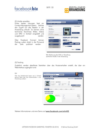 SEITE 22




(2) Inhalte verwalten:
Hinter beiden Lösungen liegt ein
Content-Management-System, welches
den Zugriff auf alle Medien in der
Anwendung erlaubt. So können ohne
technische Kenntnisse Bilder, Videos
und MP3 in Echtzeit eingestellt und
ausgetauscht                 werden:

Über Facebook Connect können
Postings zudem direkt in die Pinnwand
der    Seite  publiziert   werden.




                                                  Bild: Bedienung des CMS zur Verwaltung
                                                  sämtlicher Inhalte in der Anwendung.



(3) Tracking
Zusätzlich werden detaillierte Statistiken über das Nutzerverhalten erstellt, die über ein
Webinterface zugänglich sind:


Bild:
Über das Statistikmodul lassen sich in Echtzeit
genaue Werte über das Nutzerverhalten in der
Anwendung auslesen.




Weitere Informationen und eine Demo auf www.facebook.com/xihitDE




             LEITFADEN FACEBOOK MARKETING: FANSEITEN (04.2010)           © Berliner Brandung GmbH
 