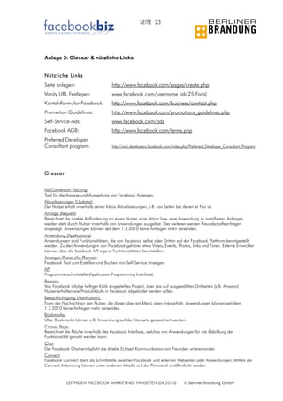 SEITE 23




Anlage 2: Glossar & nützliche Links


Nützliche Links
Seite anlegen:                        http://www.facebook.com/pages/create.php
Vanity URL Festlegen:                 www.facebook.com/username (ab 25 Fans)
Kontaktformular Facebook:             http://www.facebook.com/business/contact.php
Promotion Guidelines:                 http://www.facebook.com/promotions_guidelines.php
Self-Service-Ads:                     www.facebook.com/ads
Facebook AGB:                         http://www.facebook.com/terms.php
Preferred Developer
Consultant program:                   http://wiki.developers.facebook.com/index.php/Preferred_Developer_Consultant_Program




Glossar


Ad Conversion Tracking:
Tool für die Analyse und Auswertung von Facebook Anzeigen.
Aktualisierungen (Updates):
Der Nutzer erhält innerhalb seiner Inbox Aktualisierungen, z.B. von Seiten bei denen er Fan ist.
Anfrage (Request):
Bezeichnet die direkte Aufforderung an einen Nutzer, eine Aktion bzw. eine Anwendung zu installieren. Anfragen
werden stets durch Nutzer innerhalb von Anwendungen ausgelöst. Des weiteren werden Freundschaftsanfragen
angezeigt. Anwendungen können seit dem 1.3.2010 keine Anfragen mehr versenden.
Anwendung (Applications):
Anwendungen sind Funktionalitäten, die von Facebook selbst oder Dritten auf der Facebook Plattform bereitgestellt
werden. Zu den Anwendungen von Facebook gehören etwa Video, Events, Photos, links und Foren. Externe Entwickler
können über die facebook API eigene Funktionalitäten bereitstellen.
Anzeigen-Planer (Ad-Planner):
Facebook Tool zum Erstellen und Buchen von Self-Service Anzeigen.
API
Programmierschnittstelle (Application Programming Interface).
Beacon:
Von Facebook infolge heftiger Kritik eingestelltes Projekt, über das auf ausgewählten Drittseiten (z.B. Amazon)
Nutzerverhalten wie Produktkäufe in Facebook abgebildet werden sollen.
Benachrichtigung (Notification):
Form der Nachricht an den Nutzer, die dieser über ein Menü oben links erhält. Anwendungen können seit dem
1.3.2010 keine Anfragen mehr versenden.
Bookmarks:
Über Bookmarks können z.B. Anwendung auf der Startseite gespeichert werden.
Canvas Page:
Bezeichnet die Fläche innerhalb des Facebook Interface, welches von Anwendungen für die Abbildung der
Funktionalität genutzt werden kann.
Chat:
Der Facebook Chat ermöglicht die direkte Echtzeit Kommunikation von Freunden untereinander.
Connect:
Facebook Connect dient als Schnittstelle zwischen Facebook und externen Webseiten oder Anwendungen. Mittels der
Connect-Anbindung können unter anderem Inhalte auf der Pinnwand veröffentlicht werden.



            LEITFADEN FACEBOOK MARKETING: FANSEITEN (04.2010)                   © Berliner Brandung GmbH
 
