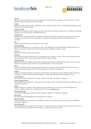 SEITE 24




Counter:
Über den Counter werden Nutzer von Anwendungen informiert eine Aktion auszulösen. Der Counter kann nur bei
gebookmarkten Anwendungen eingesetzt werden.
Credits:
Facebook Credits ist die offizielle virtuelle Währung von Facebook. Nutzer können via Credits beispielsweise virtuelle
Güter für Social Games erwerben.
Engagement Ads:
Bezeichnet die Anzeigen auf der Startseite nach dem Login durch den Nutzer. Diese können unmittelbare Handlungen
enthalten, wie eine Kommentar- oder Abstimmfunktion.
Facebook Lite:
Facebook Lite ist eine schlanke Version des sozialen Netzwerks und bietet einen geringeren Umfang an Funktionen.
Das Posten von Nachrichten, Fotos oder Videos ist möglich. Anwendungen werden von Facebook Lite kaum
unterstützt.
Fan:
Bezeichnet die Verbindung von einem Nutzer zu einer Seite.
Fanbox (Widget):
Das Fanbox Widget dient zum Fan-Aufbau für Seiten. Das Widget kann auf jeder Webseite eingebaut werden und
bietet z.B. die Option bestehende Fans oder die letzten Status-Updates anzeigen zu lassen.
Freunde:
Bezeichnet die Verbindung zwischen Nutzern.
Gruppen:
Die Facebook Gruppen ermöglichen den Zusammenschluss von Nutzern zu einem Thema. Jeder Nutzer kann eine
Gruppe gründen. Die Gruppe wird durch Administratoren selbst verwaltet.
Hauptmeldungen:
Gefilterte Ansicht des Newsfeed. Filterkriterien in Bezug auf eine Fanseite sind Aktivität des Nutzers auf der Fanseite,
Aktivität von Freunden auf der Fanseite und generelle Aktivität von Fans auf der Seite.
Inbox:
Die Inbox enthält Nachrichten die sich einzelne Nutzer untereinander zusenden. Zusätzlich enthält die Inbox das
Untermenü Aktualisierungen, der für Benachrichtigungen von Fanseiten vorgesehen ist.
Insights:
Insights ist die Statistik-Funktion für Fanseiten. Administratoren von Seiten können hier Statistiken über die Fans der
Seite sehen. Zusätzlich enthält die Statistik Angaben wie über Alter, Geschlecht oder die Region der Fans.
Live Stream Box
Die Live Stream Box ermöglicht ein Live Video und einen Live Chat in Fanseiten zu integrieren.
Location Based Services:
Location Based Services (LBS) sind ortsbezogene Anwendungen, die den Aufenthaltsort des Nutzers lokalisieren und in
Anwendung integrieren.
Mobil:
Mobile Nutzung von Facebook. Hierfür gibt es diverse Applikationen z.B. für iPhone, Android, Blackberry und
Symbian. Zusätzlich gibt es eine mobile Facebook Seite unter m.facebook.com
Neueste Meldungen:
Unter "Neueste Meldungen" werden sämtliche Aktivitäten ungefiltert im News-Feed angezeigt.
News Feed:
Der News Feed ist die Mittelspalte auf der Startseite von Facebook.
Open Graph API:
Technische Bezeichnung der externen Schnittstelle um Inhalte und Funktionen einer Fanseite auf externen Webseiten
einzubinden. (geplant)
Open Stream API:
Technische Bezeichnung der externen Schnittstelle um Inhalte (Feed-Post)in den News Feed und optional in den Status
von Facebook-Nutzern und/oder deren Freunden zu schreiben, bzw. daraus zu lesen.




            LEITFADEN FACEBOOK MARKETING: FANSEITEN (04.2010)                    © Berliner Brandung GmbH
 