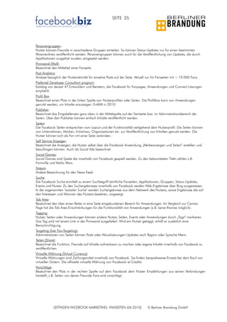 SEITE 25




Personengruppen:
Nutzer können Freunde in verschiedene Gruppen einteilen. So können Status-Updates nur für einen bestimmten
Personenkreis veröffentlicht werden. Personengruppen können auch für die Veröffentlichung von Updates, die durch
Applikationen ausgelöst wurden, eingesetzt werden.
Pinnwand (Wall):
Bezeichnet den Mittelteil einer Fanseite.
Post Analytics:
Analyse bezüglich der Nutzeraktivität für einzelne Posts auf der Seite. Aktuell nur für Fanseiten mit > 10.000 Fans.
Preferred Developer Consultant program:
Katalog von derzeit 47 Entwicklern und Beratern, die Facebook für Fanpages, Anwendungen und Connect Lösungen
empfiehlt.
Profil Box:
Bezeichnet einen Platz in der linken Spalte von Nutzerprofilen oder Seiten. Die Profilbox kann von Anwendungen
genutzt werden, um Inhalte anzuzeigen. Entfällt in 2010.
Publisher:
Bezeichnet das Eingabefenster ganz oben in der Mittelspalte auf der Startseite bzw. im Administrationsbereich der
Seiten. Über den Publisher können einfach Inhalte veröffentlicht werden.
Seiten:
Die Facebook Seiten entsprechen vom Layout und der Funktionalität weitgehend dem Nutzerprofil. Die Seiten können
von Unternehmen, Marken, Initiativen, Organisationen etc. zur Veröffentlichung von Inhalten genutzt werden. Die
Nutzer können sich als Fan mit einer Seite verbinden.
Self Service Anzeigen:
Bezeichnet die Anzeigen, die Nutzer selbst über die Facebook Anwendung „Werbeanzeigen und Seiten“ erstellen und
beauftragen können. Auch als Social Ads bezeichnet.
Social Games:
Social Games sind Spiele die innerhalb von Facebook gespielt werden. Zu den bekanntesten Titeln zählen z.B.
Farmville und Mafia Wars.
Stream:
Andere Bezeichnung für den News Feed.
Suche:
Die Facebook Suche ermittelt zu einem Suchbegriff sämtliche Fanseiten, Applikationen, Gruppen, Status-Updates,
Events und Nutzer. Zu den Suchergebnisses innerhalb von Facebook werden Web-Ergebnisse über Bing ausgewiesen.
In der sogenannten "sozialen Suche" werden Suchergebnisse aus dem Netzwerk des Nutzers, sowie Ergebnisse die auf
den Interessen und Aktionen des Nutzers bestehen, angezeigt.
Tab Area:
Bezeichnet den über einen Reiter in eine Seite eingebundenen Bereich für Anwendungen. Im Vergleich zur Canvas
Page hat die Tab Area Einschränkungen für die Funktionalität von Anwendungen (z.B. keine Iframes möglich).
Tagging:
Nutzer, Seiten oder Anwendungen können andere Nutzer, Seiten, Events oder Anwendungen durch „Tags“ markieren.
Das Tag wird mit einem Link in der Pinnwand ausgeliefert. Wird ein Nutzer getaggt, erhält er zusätzlich eine
Benachrichtigung.
Targeting (hier Fan-Targeting):
Administratoren von Seiten können Posts oder Aktualisierungen Updates nach Region oder Sprache filtern.
Teilen (Share):
Bezeichnet die Funktion, Freunde auf Inhalte aufmerksam zu machen oder eigene Inhalte innerhalb von Facebook zu
veröffentlichen.
Virtuelle Währung (Virtual Currency):
Virtuelle Währungen sind Zahlungsmittel innerhalb von Facebook. Sie finden beispielsweise Einsatz bei dem Kauf von
virtuellen Gütern. Die offizielle virtuelle Währung von Facebook ist Credits.
Vorschläge:
Bezeichnet den Platz in der rechten Spalte auf dem Facebook dem Nutzer Empfehlungen aus seinen Verbindungen
herstellt, z.B. Seiten von denen Freunde Fans sind vorschlägt.




            LEITFADEN FACEBOOK MARKETING: FANSEITEN (04.2010)                  © Berliner Brandung GmbH
 