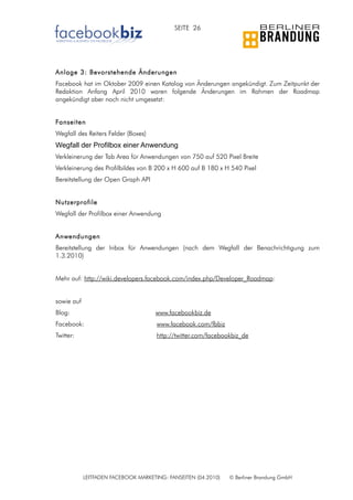 SEITE 26




Anlage 3: Bevorstehende Änderungen
Facebook hat im Oktober 2009 einen Katalog von Änderungen angekündigt. Zum Zeitpunkt der
Redaktion Anfang April 2010 waren folgende Änderungen im Rahmen der Roadmap
angekündigt aber noch nicht umgesetzt:


Fanseiten
Wegfall des Reiters Felder (Boxes)
Wegfall der Profilbox einer Anwendung
Verkleinerung der Tab Area für Anwendungen von 750 auf 520 Pixel Breite
Verkleinerung des Profilbildes von B 200 x H 600 auf B 180 x H 540 Pixel
Bereitstellung der Open Graph API


Nutzerprofile
Wegfall der Profilbox einer Anwendung


Anwendungen
Bereitstellung der Inbox für Anwendungen (nach dem Wegfall der Benachrichtigung zum
1.3.2010)


Mehr auf: http://wiki.developers.facebook.com/index.php/Developer_Roadmap:


sowie auf
Blog:                                www.facebookbiz.de
Facebook:                             www.facebook.com/fbbiz
Twitter:                              http://twitter.com/facebookbiz_de




            LEITFADEN FACEBOOK MARKETING: FANSEITEN (04.2010)   © Berliner Brandung GmbH
 