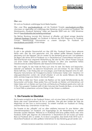 Über uns:
Wir sind von Facebook unabhängige Social Media Experten.
Über unser Blog www.facebookbiz.de und die Facebook Fanseite www.facebook.com/fbbiz
informieren wir regelmäßig und unabhängig über Marketing und eCommerce auf Facebook. Die
Workshopreihe „Facebook Marketing“ haben seit Dezember 2009 mehr als 1.500 Teilnehmer
besucht (www.facebookbiz.de/marketing-workshops)
Die Berliner Brandung (vormals Xihit Solutions) ist offizieller und derzeit einziger deutscher
„Preferred Developer Consultat“ von Facebook im Rahmen des PDG Programms für Facebook
Connect. Weiterführende Informationen zu unseren Lösungen für Facebook auf
www.facebook.com/xihitDE und als Anlage.


Einführung:
Es gibt in der globalen Gemeinschaft von über 400 Mio. Facebook Nutzern keine relevante
Marke mehr, über die nicht gesprochen wird. Das weltweit größte Netzwerk Facebook ist
gleichzeitig auch das Netzwerk, das am meisten für das Marketing genutzt wird. Und spätestens
seit Beginn des Jahres 2010 ist Facebook nun in Deutschland ein unverzichtbares Instrument im
360-Grad-Konzert einer integrierten Markenführung. Bei über 8,5 Mio. aktiven Nutzern (Unique)
und einem breiten Zielgruppenmix zeichnet Facebook vor allem eine wesentliche höhere
Interaktionsrate als andere Netzwerke oder klassische Onlinemedien aus.
Wer nicht hingeht, für den findet die Party auch ohne ihn statt. Die Marke wird besprochen,
belächelt und beklatscht. Sie bekommt Komplimente und wird kritisiert. Für den Inhaber der
Marke heißt das, in den Dialog über sich einzusteigen, sonst findet das Gespräch ohne ihn statt.
Klassische Instrumentarien der Einwegkommunikation funktionieren hierbei nicht. Interaktion mit
zielgruppenrelevantem content, der schnell erfassbar ist und die soziale Relevanz der Marke
stärkt, wird das Image einer Marke in die Zukunft tragen.
Social Web ist dabei kein Trend, sondern die Reaktion auf die rapide Verhaltensänderung der
Konsumenten und Kunden. Diese werden Fans und Freunde von Marken und Unternehmen und
haben haben sich um Marken wie Coca Cola und Starbucks auf Facebook jeweils schon mehr als
5 Mio. Fans gruppiert. Facebook stellt mit dem Instrument der Fanseite die Basis, um eine Marke
im Social Web zu präsentieren und einen Dialog mit den Nutzern zu etablieren.



1. Die Fanseite im Überblick
Die Fanseite ermöglicht es den Facebook Nutzern, sich mit einer Seite auf Facebook (z.B. einer
Marke oder einem Unternehmen) als Fan zu verbinden. Dies gibt dem Inhaber der Seite die
Möglichkeit mit den Fans zu kommunizieren. So entsteht innerhalb von Facebook ein Dialog
zwischen Marke resp. Unternehmen mit den Fans.
Die Fanseite ist das „offizielle“ und vor allem etablierte Instrument für eine Marken- oder
Unternehmenspräsenz auf Facebook und Ausgangslage für die Markenführung im weltweit
führenden sozialen Netzwerk. Während es im Mutterland USA keine größere Marke mehr ohne
Facebook Auftritt gibt, beginnen die Unternehmen in Deutschland erst seit kurzem auf breiter
Basis auf Facebook aktiv zu werden. Es ist davon auszugehen, dass bereits Ende 2010 auch in
Deutschland Facebook von allen größeren Unternehmen für das Marketing genutzt werden wird.


          LEITFADEN FACEBOOK MARKETING: FANSEITEN (04.2010)    © Berliner Brandung GmbH
 