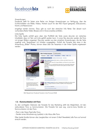 SEITE 3




Anwendungen:
Facebook stellt für Seiten eine Reihe von fertigen Anwendungen zur Verfügung, über die
Funktionalitäten wie Bilder, Videos, Notizen (auch für den RSS Import geeignet), Diskussionen,
Events und Rezensionen
eingefügt werden können. Dazu gibt es noch den statischen Info Reiter. Der derzeit noch
vorhandene Reiter Felder (Boxes) wird in Kürze ersatzlos entfallen.
Linke Spalte:
Die linke Spalte enthält ganz oben das Profilbild der Seite sowie darunter ein statisches
Inhaltsfeld, dass mit Text und Links gefüllt werden kann. In einer Box darunter werden die Fans
mit einigen Bildern angezeigt. Darunter werden aus den einzelnen Anwendungen, die der Seite
zugefügt sind, Teaserboxen mit Inhalten ausgegeben. Enthält die Fanseite also etwa in der
Anwendung „Bilder“ Photos, können diese über die Teaserbox in der linken Spalte angeteasert
werden.




            Bild: Beispiel einer Facebook Fanseite mit der Pinnwand (Wall)




1.3. Kommunikation mit Fans
Zu den wichtigsten Optionen der Fanseite für das Marketing zählt die Möglichkeit, mit den
verbundenen Fans zu kommunizieren. Die Fanseite hat zwei sog. one-to-many Kanäle zur
Kommunikation mit den Fans:
- Post in den News Feed aller Fans;
- Senden eines Aktualisierung (update) in die Inbox aller Fans.
Über beide Kanäle können also (vergleichbar mit einem E-Mail Newsletter) alle Fans auf einmal
erreicht werden.



          LEITFADEN FACEBOOK MARKETING: FANSEITEN (04.2010)                  © Berliner Brandung GmbH
 