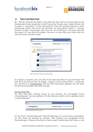 SEITE 4




a)      Post in den News Feed:
80 – 90% der Nutzeraktivität erfolgt im New Feed. Der News Feed ist die breite Spalte auf der
Startseite jedes Nutzers (vergleichbar mit der Pinnwand der Fanseite, aber in diesem Kontext nicht
mit dieser zu verwechseln). Im News Feed erhält der Nutzer alle aktuellen Ereignisse in seinen
Verbindungen gelistet. Dies können also Aktivitäten von (verbundenen) Nutzern (= Freunde),
Fanseiten, Gruppen, Anwendungen oder Events sein. Die Fanseite kann in den News Feed aller
Fans posten, d.h. eine Nachricht einstellen. Dies kann mit einem Bild, einem Video einem link
oder einem Event verbunden werden.




                       Bild: Post einer Fanseite in den News Feed



Es ist jedoch zu beachten, dass nicht jeder mit der Seite verbundene Fan garantiert diesen Post
sieht. Durch zwei Faktoren kann die Anzeige – bezogen auf den einzelnen Nutzer – unterbunden
sein: Der Post ist im nutzerbezogenen Filter des News Feed hängen geblieben oder der Nutzer
hat die Posts der jeweiligen Seite selbst verborgen:


Der News Feed Filter:
Der News Feed jedes Facebook Nutzers hat zwei Ansichten: Die voreingestellte Ansicht
„Hauptmeldungen“, die einen gefilterten Teil aller Aktivitäten enthält und die ungefilterte Ansicht
„neueste Meldungen“.




               Bild: Zweiteilung des News Feed



Nur die Ansicht „Neueste Meldungen“ listet alle Meldungen auf und dies streng chronologisch.
Um dem Nutzer die Lesbarkeit zu erleichtern, filtert Facebook die voreingestellte Ansicht
Hauptmeldungen. In Bezug auf die Posts von Seiten wendet Facebook dabei drei Kriterien an, die


          LEITFADEN FACEBOOK MARKETING: FANSEITEN (04.2010)         © Berliner Brandung GmbH
 