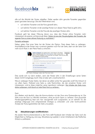 SEITE 5




alle auf die Aktivität der Nutzer abstellen: Dabei werden aktiv genutzte Fanseiten gegenüber
passiv genutzten bevorzugt. Die drei Filterkriterien sind.
     –   auf welchen Fanseiten sind die Fans generell aktiv;
     –   auf welchen Fanseiten ist der jeweilige Nutzer (um dessen News Feed es geht) aktiv;
     –   auf welchen Fanseiten sind die Freunde des jeweiligen Nutzers aktiv.
Facebook geht bei dieser Filterung davon aus, dass den Nutzer aktive Fanseiten mehr
interessieren als passive und bevorzugt diese. Daher ist eine der Hauptaufgaben der Fanseite, die
eigenen Fans zu einer aktiven Nutzung zu motivieren !
Fanseite verbergen:
Neben jedem Post einer Seite hat der Nutzer die Option, Posts dieser Seite zu verbergen.
Anschließend ist der Nutzer zwar numerisch gesehen noch Fan der Seite, aber von der Seite nicht
mehr durch Posts in den News Feed zu erreichen.




                Bild: Option Verbergen neben dem Post einer Seite

Dies würde sich nur dann ändern, wenn der Nutzer aktiv in den Einstellungen seiner Seiten
diesen Schritt rückgängig macht. Dies ist aber sehr unwahrscheinlich.
Warum verbergen Nutzer Seiten, bei denen sie selbst vorher Fan geworden sind? Die Antwort ist
vor allem Spam: Publiziert eine Seite zu viele Nachrichten, die den einzelnen Nutzer nicht
interessieren, wird er diese möglicher weise irgendwann verbergen. Der Inhaber der Seite muss
daher aufpassen, nicht durch zu viele Posts Fans zu verlieren.


Fazit:
Aus alledem wird deutlich, dass die Kommunikation mit den Fans eine Gratwanderung ist: Die
Seite muss die Fans zur Aktivität motivieren, ohne sie durch Spam zu verlieren. Eine pauschale
Handlungsempfehlung lässt sich hier naturgemäß nicht aussprechen; es ist vielmehr für die
jeweilige Zielgruppe eine entsprechende Strategie zu entwickeln und unter kontinuierlicher
Analyse der Nutzungsstatistiken der Seite umzusetzen.



b)       Aktualisierungen veröffentlichen:
Als zweiten Kommunikationskanal zu den Fans stellt Facebook dem Inhaber der Seite noch die
Möglichkeit zu Verfügung, eine sog. Aktualisierung (update) in einen Unterbereich des Postfaches
(Inbox) zu publizieren.




           LEITFADEN FACEBOOK MARKETING: FANSEITEN (04.2010)        © Berliner Brandung GmbH
 