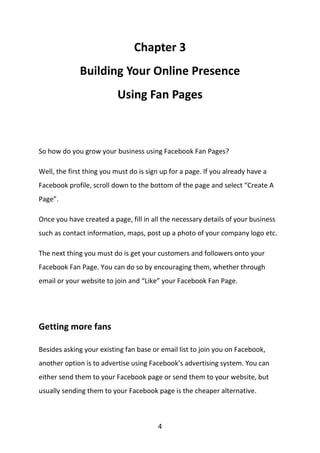 4
Chapter 3
Building Your Online Presence
Using Fan Pages
So how do you grow your business using Facebook Fan Pages?
Well, the first thing you must do is sign up for a page. If you already have a
Facebook profile, scroll down to the bottom of the page and select “Create A
Page”.
Once you have created a page, fill in all the necessary details of your business
such as contact information, maps, post up a photo of your company logo etc.
The next thing you must do is get your customers and followers onto your
Facebook Fan Page. You can do so by encouraging them, whether through
email or your website to join and “Like” your Facebook Fan Page.
Getting more fans
Besides asking your existing fan base or email list to join you on Facebook,
another option is to advertise using Facebook’s advertising system. You can
either send them to your Facebook page or send them to your website, but
usually sending them to your Facebook page is the cheaper alternative.
 