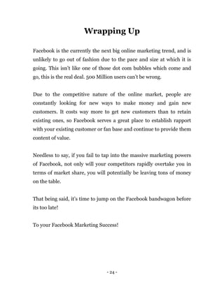 - 24 -
Wrapping Up
Facebook is the currently the next big online marketing trend, and is
unlikely to go out of fashion due...