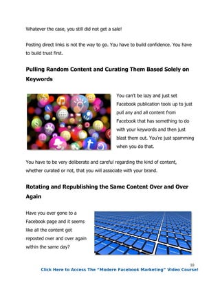 10
Whatever the case, you still did not get a sale!
Posting direct links is not the way to go. You have to build confidence. You have
to build trust first.
Pulling Random Content and Curating Them Based Solely on
Keywords
You can't be lazy and just set
Facebook publication tools up to just
pull any and all content from
Facebook that has something to do
with your keywords and then just
blast them out. You’re just spamming
when you do that.
You have to be very deliberate and careful regarding the kind of content,
whether curated or not, that you will associate with your brand.
Rotating and Republishing the Same Content Over and Over
Again
Have you ever gone to a
Facebook page and it seems
like all the content got
reposted over and over again
within the same day?
Click Here to Access The “Modern Facebook Marketing” Video Course!
 