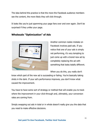 11
The idea behind this practice is that the more the Facebook audience members
see the content, the more likely they will click through.
It looks like you're just spamming your page fans over and over again. Don’t be
surprised if they unlike your page.
Wholesale "Optimization" of Ads
Another common rookie mistake on
Facebook involves paid ads. If you
notice that one of your ads is simply
not performing, it's very tempting to
just come up with a brand new ad by
completely replacing the ad with
something that looks totally different.
When you do this, you really don't
know which part of the new ad is succeeding or failing. You're basically taking
shots in the dark. If your ad’s performance improves, you don’t know what
caused the improvement.
You have to have some sort of strategy or method that will enable you to track
where the improvement in your click-through and, ultimately, your conversion
rates are coming from.
Simply swapping out ads in total or in whole doesn't really give you the data that
you need to make effective decisions.
Get paid To Use Facebook, Twitter And Youtube
 