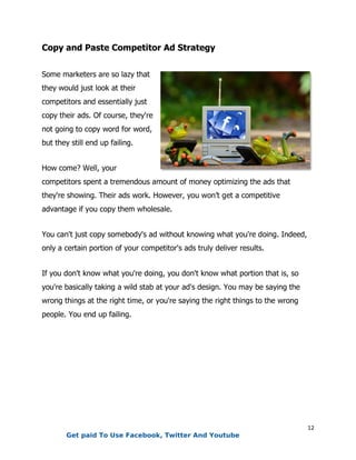 12
Copy and Paste Competitor Ad Strategy
Some marketers are so lazy that
they would just look at their
competitors and essentially just
copy their ads. Of course, they're
not going to copy word for word,
but they still end up failing.
How come? Well, your
competitors spent a tremendous amount of money optimizing the ads that
they're showing. Their ads work. However, you won’t get a competitive
advantage if you copy them wholesale.
You can't just copy somebody's ad without knowing what you're doing. Indeed,
only a certain portion of your competitor's ads truly deliver results.
If you don't know what you're doing, you don't know what portion that is, so
you're basically taking a wild stab at your ad's design. You may be saying the
wrong things at the right time, or you're saying the right things to the wrong
people. You end up failing.
Get paid To Use Facebook, Twitter And Youtube
 