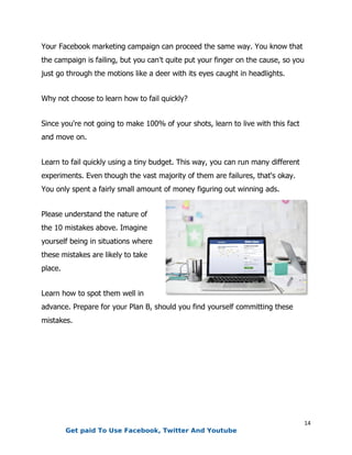 14
Your Facebook marketing campaign can proceed the same way. You know that
the campaign is failing, but you can't quite put your finger on the cause, so you
just go through the motions like a deer with its eyes caught in headlights.
Why not choose to learn how to fail quickly?
Since you're not going to make 100% of your shots, learn to live with this fact
and move on.
Learn to fail quickly using a tiny budget. This way, you can run many different
experiments. Even though the vast majority of them are failures, that's okay.
You only spent a fairly small amount of money figuring out winning ads.
Please understand the nature of
the 10 mistakes above. Imagine
yourself being in situations where
these mistakes are likely to take
place.
Learn how to spot them well in
advance. Prepare for your Plan B, should you find yourself committing these
mistakes.
Get paid To Use Facebook, Twitter And Youtube
 