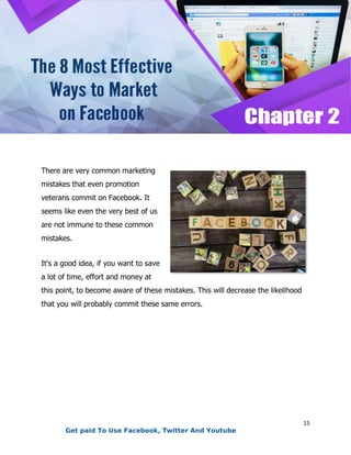 15
There are very common marketing
mistakes that even promotion
veterans commit on Facebook. It
seems like even the very best of us
are not immune to these common
mistakes.
It's a good idea, if you want to save
a lot of time, effort and money at
this point, to become aware of these mistakes. This will decrease the likelihood
that you will probably commit these same errors.
Get paid To Use Facebook, Twitter And Youtube
 