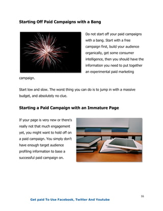 16
Starting Off Paid Campaigns with a Bang
Do not start off your paid campaigns
with a bang. Start with a free
campaign first, build your audience
organically, get some consumer
intelligence, then you should have the
information you need to put together
an experimental paid marketing
campaign.
Start low and slow. The worst thing you can do is to jump in with a massive
budget, and absolutely no clue.
Starting a Paid Campaign with an Immature Page
If your page is very new or there's
really not that much engagement
yet, you might want to hold off on
a paid campaign. You simply don't
have enough target audience
profiling information to base a
successful paid campaign on.
Get paid To Use Facebook, Twitter And Youtube
 