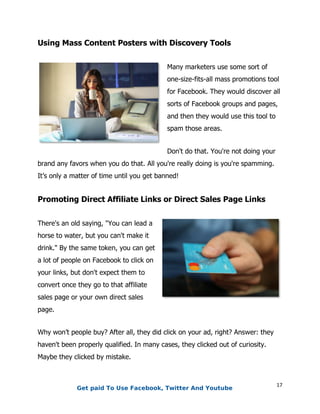 17
Using Mass Content Posters with Discovery Tools
Many marketers use some sort of
one-size-fits-all mass promotions tool
for Facebook. They would discover all
sorts of Facebook groups and pages,
and then they would use this tool to
spam those areas.
Don't do that. You're not doing your
brand any favors when you do that. All you're really doing is you're spamming.
It’s only a matter of time until you get banned!
Promoting Direct Affiliate Links or Direct Sales Page Links
There's an old saying, "You can lead a
horse to water, but you can't make it
drink." By the same token, you can get
a lot of people on Facebook to click on
your links, but don't expect them to
convert once they go to that affiliate
sales page or your own direct sales
page.
Why won’t people buy? After all, they did click on your ad, right? Answer: they
haven't been properly qualified. In many cases, they clicked out of curiosity.
Maybe they clicked by mistake.
Get paid To Use Facebook, Twitter And Youtube
 