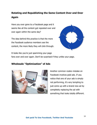 19
Rotating and Republishing the Same Content Over and Over
Again
Have you ever gone to a Facebook page and it
seems like all the content got reposted over and
over again within the same day?
The idea behind this practice is that the more
the Facebook audience members see the
content, the more likely they will click through.
It looks like you're just spamming your page
fans over and over again. Don’t be surprised if they unlike your page.
Wholesale "Optimization" of Ads
Another common rookie mistake on
Facebook involves paid ads. If you
notice that one of your ads is simply
not performing, it's very tempting to
just come up with a brand new ad by
completely replacing the ad with
something that looks totally different.
Get paid To Use Facebook, Twitter And Youtube
 