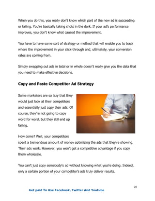 20
When you do this, you really don't know which part of the new ad is succeeding
or failing. You're basically taking shots in the dark. If your ad’s performance
improves, you don’t know what caused the improvement.
You have to have some sort of strategy or method that will enable you to track
where the improvement in your click-through and, ultimately, your conversion
rates are coming from.
Simply swapping out ads in total or in whole doesn't really give you the data that
you need to make effective decisions.
Copy and Paste Competitor Ad Strategy
Some marketers are so lazy that they
would just look at their competitors
and essentially just copy their ads. Of
course, they're not going to copy
word for word, but they still end up
failing.
How come? Well, your competitors
spent a tremendous amount of money optimizing the ads that they're showing.
Their ads work. However, you won’t get a competitive advantage if you copy
them wholesale.
You can't just copy somebody's ad without knowing what you're doing. Indeed,
only a certain portion of your competitor's ads truly deliver results.
Get paid To Use Facebook, Twitter And Youtube
 