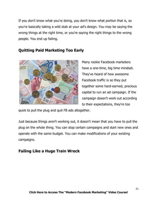 21
Click Here to Access The “Modern Facebook Marketing” Video Course!
If you don't know what you're doing, you don't know what portion that is, so
you're basically taking a wild stab at your ad's design. You may be saying the
wrong things at the right time, or you're saying the right things to the wrong
people. You end up failing.
Quitting Paid Marketing Too Early
Many rookie Facebook marketers
have a one-time, big time mindset.
They've heard of how awesome
Facebook traffic is so they put
together some hard-earned, precious
capital to run an ad campaign. If the
campaign doesn't work out according
to their expectations, they're too
quick to pull the plug and quit FB ads altogether.
Just because things aren't working out, it doesn't mean that you have to pull the
plug on the whole thing. You can stop certain campaigns and start new ones and
operate with the same budget. You can make modifications of your existing
campaigns.
Failing Like a Huge Train Wreck
 