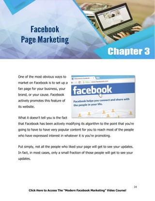 24
Click Here to Access The “Modern Facebook Marketing” Video Course!
One of the most obvious ways to
market on Facebook is to set up a
fan page for your business, your
brand, or your cause. Facebook
actively promotes this feature of
its website.
What it doesn't tell you is the fact
that Facebook has been actively modifying its algorithm to the point that you're
going to have to have very popular content for you to reach most of the people
who have expressed interest in whatever it is you're promoting.
Put simply, not all the people who liked your page will get to see your updates.
In fact, in most cases, only a small fraction of those people will get to see your
updates.
 