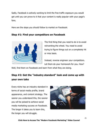 25
Click Here to Access The “Modern Facebook Marketing” Video Course!
Sadly, Facebook is actively working to limit the free traffic exposure you would
get until you can prove to it that your content is really popular with your page’s
fans.
Here are the steps you should follow to market on Facebook:
Step #1: Find your competitors on Facebook
The first thing that you need to do is to avoid
reinventing the wheel. You need to avoid
trying to figure things out on a completely hit
or miss basis.
Instead, reverse engineer your competitors.
Let them do your homework for you. How?
Well, find them on Facebook and learn from what they are doing.
Step #2: Get the "industry standard" look and come up with
your own take
Every niche has an industry standard in
terms of social media profile, brand
appearance, and content strategy. The
sooner you understand this, the sooner
you will be poised to achieve social
media marketing success on Facebook.
The longer it takes you to learn this,
the longer you will struggle.
 