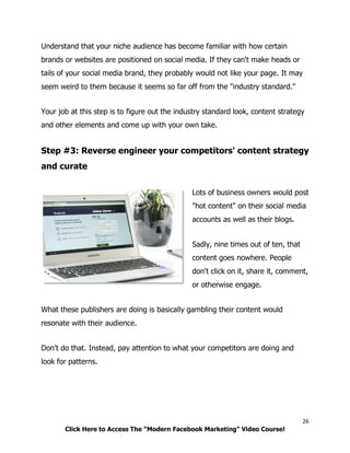 26
Click Here to Access The “Modern Facebook Marketing” Video Course!
Understand that your niche audience has become familiar with how certain
brands or websites are positioned on social media. If they can't make heads or
tails of your social media brand, they probably would not like your page. It may
seem weird to them because it seems so far off from the "industry standard."
Your job at this step is to figure out the industry standard look, content strategy
and other elements and come up with your own take.
Step #3: Reverse engineer your competitors' content strategy
and curate
Lots of business owners would post
"hot content" on their social media
accounts as well as their blogs.
Sadly, nine times out of ten, that
content goes nowhere. People
don't click on it, share it, comment,
or otherwise engage.
What these publishers are doing is basically gambling their content would
resonate with their audience.
Don't do that. Instead, pay attention to what your competitors are doing and
look for patterns.
 
