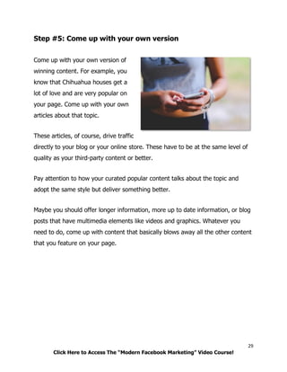 29
Click Here to Access The “Modern Facebook Marketing” Video Course!
Step #5: Come up with your own version
Come up with your own version of
winning content. For example, you
know that Chihuahua houses get a
lot of love and are very popular on
your page. Come up with your own
articles about that topic.
These articles, of course, drive traffic
directly to your blog or your online store. These have to be at the same level of
quality as your third-party content or better.
Pay attention to how your curated popular content talks about the topic and
adopt the same style but deliver something better.
Maybe you should offer longer information, more up to date information, or blog
posts that have multimedia elements like videos and graphics. Whatever you
need to do, come up with content that basically blows away all the other content
that you feature on your page.
 