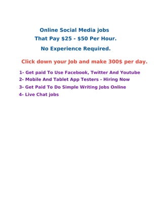 That Pay $25 - $50 Per Hour.
1- Get paid To Use Facebook, Twitter And Youtube
2- Mobile And Tablet App Testers - Hiring Now
3- Get Paid To Do Simple Writing Jobs Online
4- Live Chat jobs
No Experience Required.
Click down your Job and make 300$ per day.
Online Social Media jobs
 