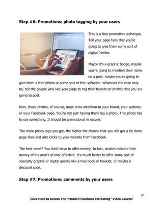 30
Click Here to Access The “Modern Facebook Marketing” Video Course!
Step #6: Promotions: photo tagging by your users
This is a free promotion technique.
Tell your page fans that you're
going to give them some sort of
digital freebie.
Maybe it's a graphic badge, maybe
you're going to mention their name
on a post, maybe you're going to
give them a free eBook or some sort of free software. Whatever the case may
be, tell the people who like your page to tag their friends on photos that you are
going to post.
Now, these photos, of course, must draw attention to your brand, your website,
or your Facebook page. You're not just having them tag a photo. This photo has
to say something. It should be promotional in nature.
The more photo tags you get, the higher the chance that you will get a lot more
page likes and also clicks to your website from Facebook.
The best news? You don't have to offer money. In fact, studies indicate that
money offers aren't all that effective. It's much better to offer some sort of
specialty graphic or digital goodie like a free book or booklet, or maybe a
discount code.
Step #7: Promotions: comments by your users
 