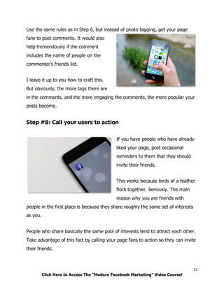 31
Click Here to Access The “Modern Facebook Marketing” Video Course!
Use the same rules as in Step 6, but instead of photo tagging, get your page
fans to post comments. It would also
help tremendously if the comment
includes the name of people on the
commenter's friends list.
I leave it up to you how to craft this.
But obviously, the more tags there are
in the comments, and the more engaging the comments, the more popular your
posts become.
Step #8: Call your users to action
If you have people who have already
liked your page, post occasional
reminders to them that they should
invite their friends.
This works because birds of a feather
flock together. Seriously. The main
reason why you are friends with
people in the first place is because they share roughly the same set of interests
as you.
People who share basically the same pool of interests tend to attract each other.
Take advantage of this fact by calling your page fans to action so they can invite
their friends.
 