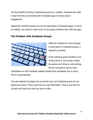 35
Click Here to Access The “Modern Facebook Marketing” Video Course!
The key benefit of having a Facebook group lies in visibility. Facebook has made
it clear that they are tweaking their Facebook page to reward actual
engagement.
Apparently, Facebook groups are not as suppressed as Facebook pages. In terms
of visibility, you stand to reach more of your group members than with the page.
The Problem with Facebook Groups
While the visibility for a lot of people
is quite good for Facebook groups, it
depends on activity.
If the individual group member is not
all that active in your group, maybe
the person isn't liking or commenting,
they're not going to get as many
notifications on their Facebook updates section than somebody who is active.
This is a big drawback.
The vast majority of people who would join your own Facebook group are not
going to be active. They're just there to read information. They're just there to
sit back and check out what you have to offer.
 