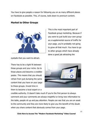 37
Click Here to Access The “Modern Facebook Marketing” Video Course!
You have to give people a reason for following you on as many different places
on Facebook as possible. This, of course, boils down to premium content.
Market to Other Groups
This is the most important part of
Facebook group marketing. Because if
you were to just build your own group
as a supplemental source of traffic for
your page, you're probably not going
to grow all that much. You have to go
to other groups which have already
done a good job attracting the
eyeballs that you want to attract.
There has to be a tight fit between
these groups and your niche. Go to
those places and become a credible
poster. This means that you should
refrain from just dumping the same
content that you have on your page
to these groups. Invest time in
them to become a local expert or a
credible authority. It doesn't take much.If you're the first person to always
comment and your comments are always insightful or bring new information to
the table, people sit up and pay attention. People can see that you are an asset
to the community and they are more likely to give you the benefit of the doubt
when you share content that obviously comes from your page.
 