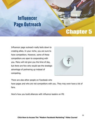 39
Click Here to Access The “Modern Facebook Marketing” Video Course!
Influencer page outreach really boils down to
creating allies. In your niche, you are sure to
have competitors. However, some of these
competitors are open to cooperating with
you. Many will not give you the time of day,
but there are few who would see the strategic
advantage of partnering up instead of
competing.
There are also other people on Facebook who
have pages and who are not competitors with you. They may even have a lot of
fans.
Here's how you build alliances with influence leaders on FB:
 
