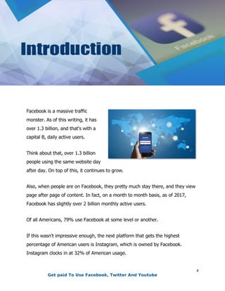 4
Facebook is a massive traffic
monster. As of this writing, it has
over 1.3 billion, and that's with a
capital B, daily active users.
Think about that, over 1.3 billion
people using the same website day
after day. On top of this, it continues to grow.
Also, when people are on Facebook, they pretty much stay there, and they view
page after page of content. In fact, on a month to month basis, as of 2017,
Facebook has slightly over 2 billion monthly active users.
Of all Americans, 79% use Facebook at some level or another.
If this wasn't impressive enough, the next platform that gets the highest
percentage of American users is Instagram, which is owned by Facebook.
Instagram clocks in at 32% of American usage.
Get paid To Use Facebook, Twitter And Youtube
 