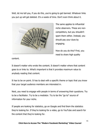 41
Click Here to Access The “Modern Facebook Marketing” Video Course!
Well, let me tell you, if you do this, you're going to get banned. Whatever links
you put up will get deleted. It's a waste of time. Don't even think about it.
The same applies to influential
niche observers. These are non-
competitors, but you shouldn't
spam them either. Instead, you
should pay your dues by
engaging.
How do you do this? First, you
need to share high quality
content.
It doesn't matter who wrote the content. It doesn't matter where that content
goes to or links to. What's important is that it provides maximum value to
anybody reading that content.
It has to be on point. It has to deal with a specific theme or topic that you know
that your target audience members are interested in.
Next, you need to engage with people in terms of answering their questions. Try
to be a facilitator. Try to be a mediator. Try to be the "go to" source of
information for your niche.
If people are looking for statistics, go on Google and find them the statistics
they're looking for. If they're looking for a video, go to YouTube and search for
the content that they're looking for.
 