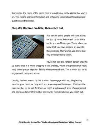 43
Click Here to Access The “Modern Facebook Marketing” Video Course!
Remember, the name of the game here is to add value to the places that you're
on. This means sharing information and enhancing information through proper
questions and feedback.
Step #3: Become credible, then reach out
At a certain point, people will start asking
for you by name. People will try to reach
out to you via Messenger. That's when you
know that you have become an asset to
these groups. That's when you know that
you are on people's radars.
You're not just this random person showing
up every once in a while, dropping a link. Instead, you're that person that helps
keep these groups together. This is when you reach out. This is when you try to
engage with the group admin.
Usually, the best way to do this is when they engage with you. Maybe they
mention your name, or they send you a message on Messenger. Whatever the
case may be, try to wait for them, or reach a high enough level of engagement
and acknowledgment from other community members before you reach out.
 