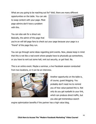 44
Click Here to Access The “Modern Facebook Marketing” Video Course!
What are you going to be reaching out for? Well, there are many different
opportunities on the table. You can ask
to swap content with your page. Most
page admins don't have a problem
with this.
You can also ask for a shout out.
Basically, the admin of the page that
you're on will tell page fans to check out your page because your page is a
"friend" of the page they run.
You can go through some ideas regarding joint events. Now, please keep in mind
that this is not like a real event where people have to physically go somewhere,
or you have to rent out some hall, rent out security, or get food. No.
This is an online event. Maybe a seminar, a live Facebook session conducted
from two locations, or it can be an interview.
Another opportunity on the table is,
of course, guest blogging. You
probably don't need me to remind
you of how value-packed this is. Not
only do you get eyeballs to your link,
which can produce direct traffic, but
you also get tremendous search
engine optimization benefits if the partner has a high value blog.
 