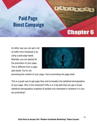 46
Click Here to Access The “Modern Facebook Marketing” Video Course!
An other way you can get a lot
of traffic from Facebook is by
using a paid page boost.
Basically, you are paying for
the promotion of your page.
This is different from a page
post boost. You're not
promoting the content of your page. You’re promoting the page itself.
This is a great way to get page likes and to broaden the statistical demographics
of your page. Why is this important? Why is it a big deal that you get a broad
statistical demographics snapshot of people truly interested in whatever it is you
are promoting?
 