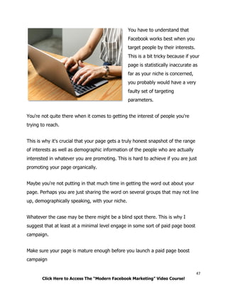 47
Click Here to Access The “Modern Facebook Marketing” Video Course!
You have to understand that
Facebook works best when you
target people by their interests.
This is a bit tricky because if your
page is statistically inaccurate as
far as your niche is concerned,
you probably would have a very
faulty set of targeting
parameters.
You're not quite there when it comes to getting the interest of people you're
trying to reach.
This is why it's crucial that your page gets a truly honest snapshot of the range
of interests as well as demographic information of the people who are actually
interested in whatever you are promoting. This is hard to achieve if you are just
promoting your page organically.
Maybe you're not putting in that much time in getting the word out about your
page. Perhaps you are just sharing the word on several groups that may not line
up, demographically speaking, with your niche.
Whatever the case may be there might be a blind spot there. This is why I
suggest that at least at a minimal level engage in some sort of paid page boost
campaign.
Make sure your page is mature enough before you launch a paid page boost
campaign
 